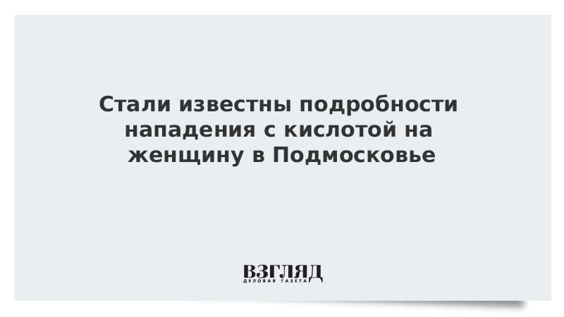 Стали известны подробности нападения с кислотой на женщину в Подмосковье