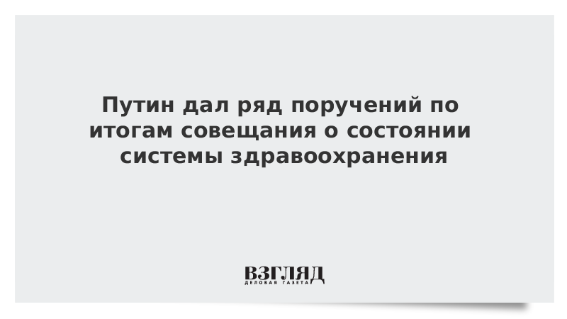 Путин дал ряд поручений по итогам совещания о состоянии системы здравоохранения