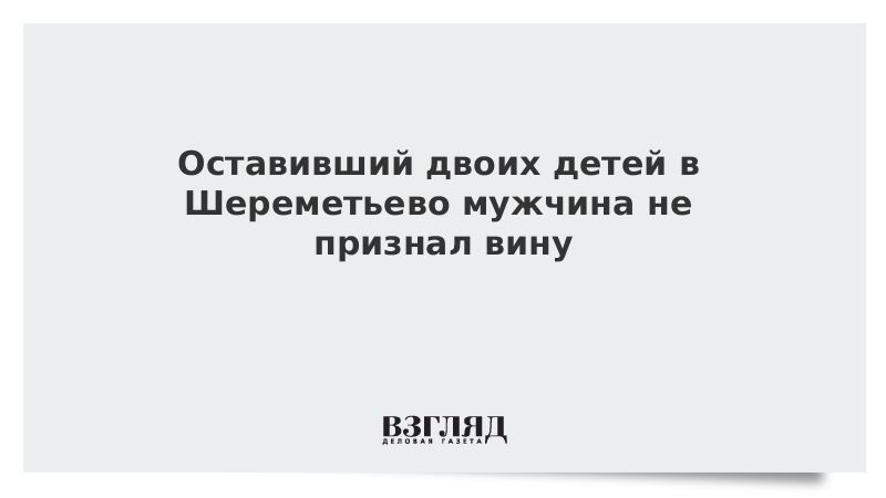 Оставивший двоих детей в Шереметьево мужчина не признал вину