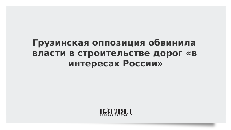 Грузинская оппозиция обвинила власти в строительстве дорог «в интересах России»