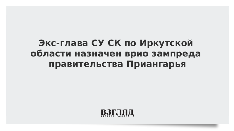 Экс-глава СУ СК по Иркутской области назначен врио зампреда правительства Приангарья