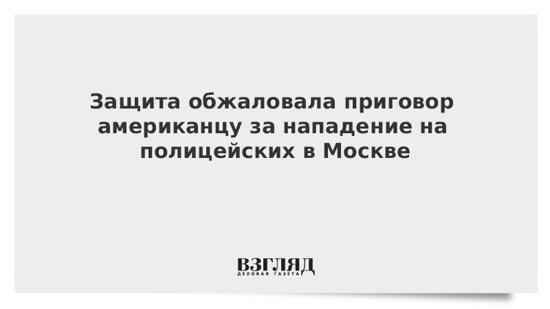 Защита обжаловала приговор американцу за нападение на полицейских в Москве