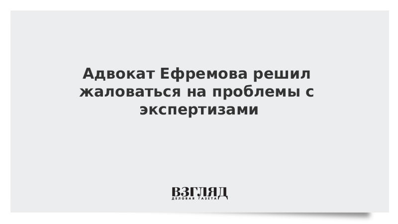 Адвокат Ефремова решил жаловаться на проблемы с экспертизами