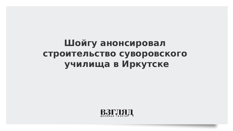 Шойгу анонсировал строительство суворовского училища в Иркутске