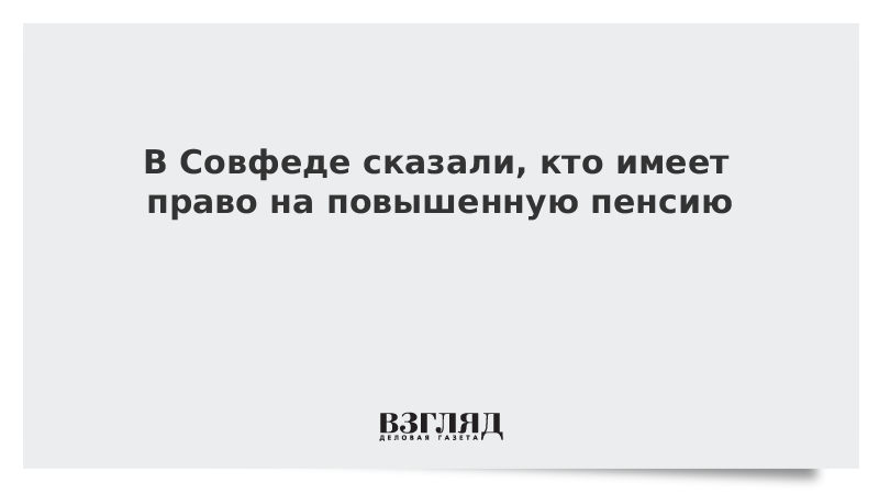 В Совфеде сказали, кто имеет право на повышенную пенсию