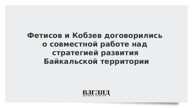 Фетисов и Кобзев договорились о совместной работе над стратегией развития Байкальской территории