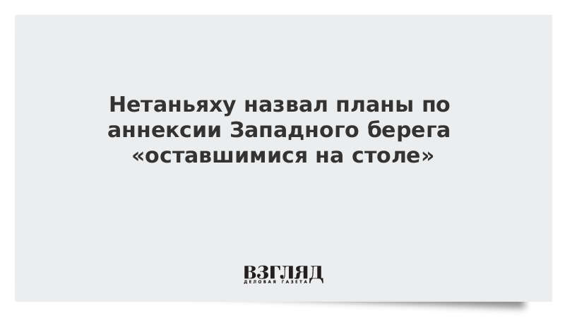 Нетаньяху назвал планы по аннексии Западного берега «оставшимися на столе»