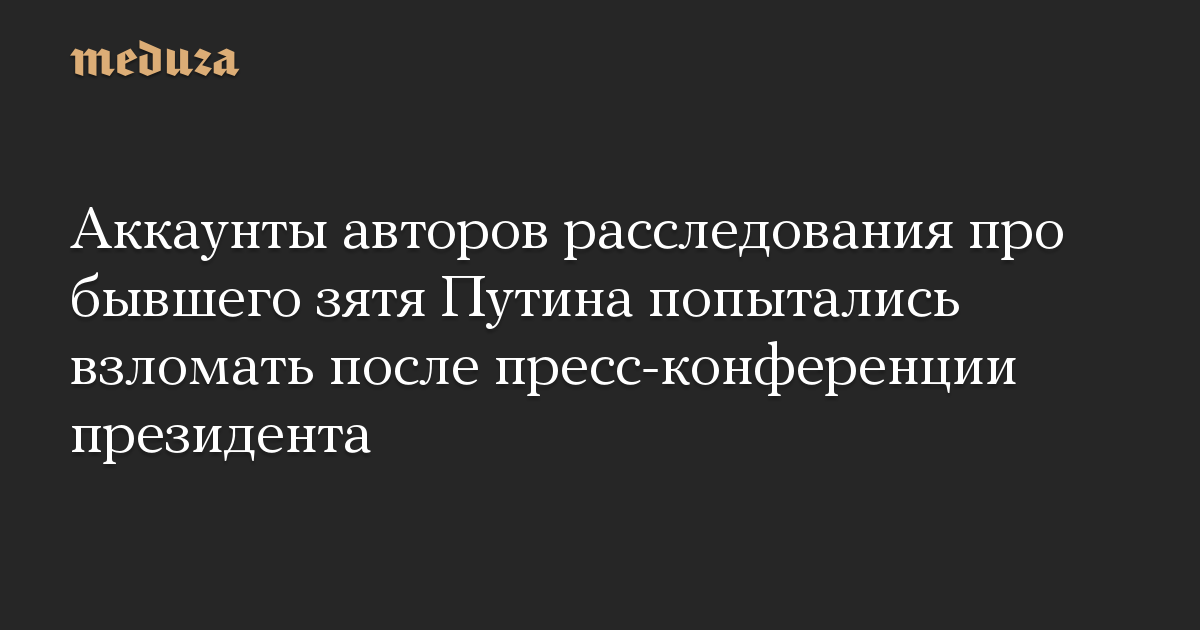 Аккаунты авторов расследования про бывшего зятя Путина попытались взломать после пресс-конференции президента