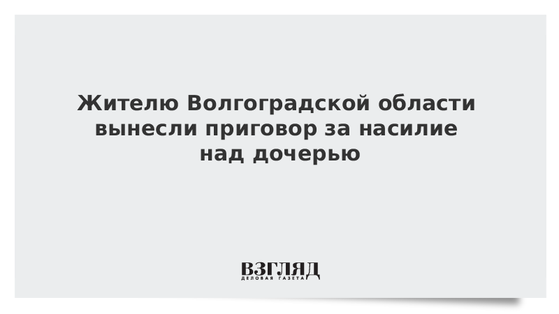 Жителю Волгоградской области вынесли приговор за насилие над дочерью