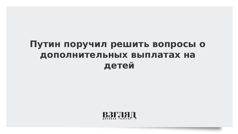 Путин поручил решить вопросы о дополнительных выплатах на детей