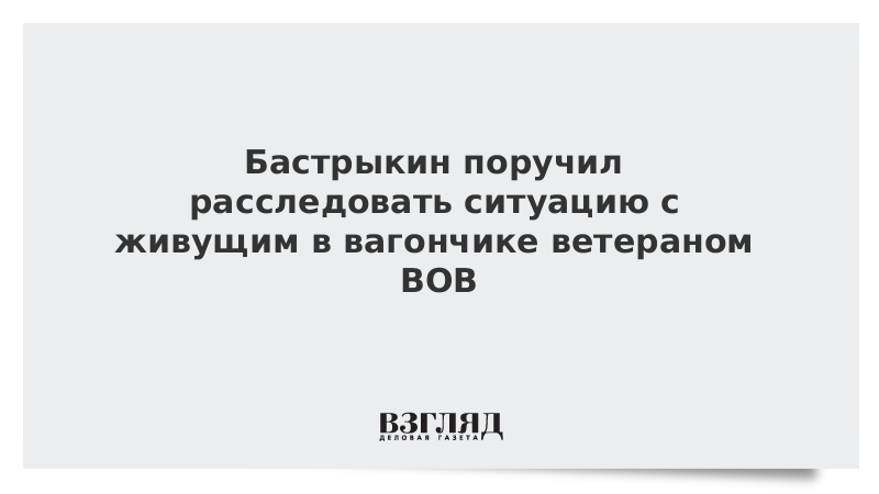 Бастрыкин поручил расследовать ситуацию с живущим в вагончике ветераном ВОВ