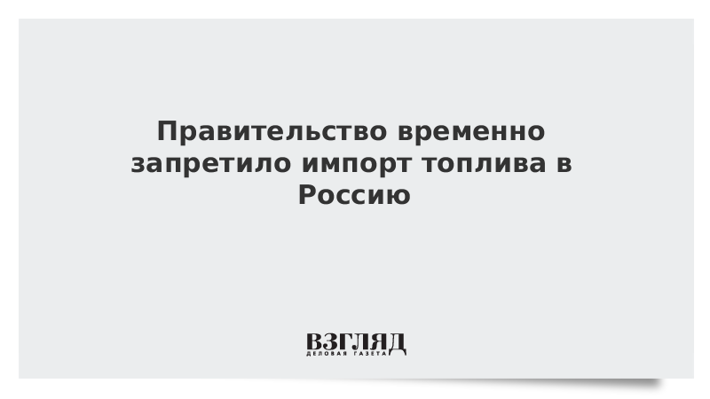 Правительство временно запретило импорт топлива в Россию