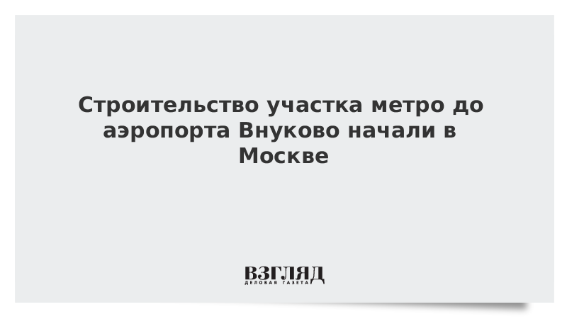 Строительство участка метро до аэропорта Внуково начали в Москве