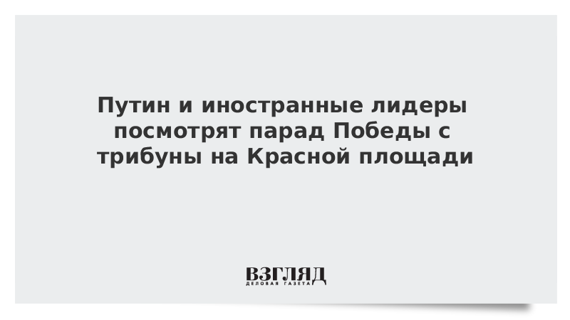 Путин и иностранные лидеры посмотрят парад Победы с трибуны на Красной площади