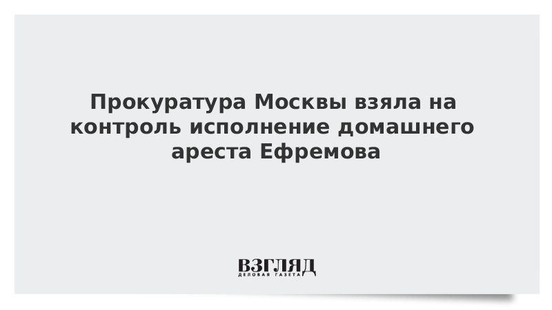 Прокуратура Москвы взяла на контроль исполнение домашнего ареста Ефремова