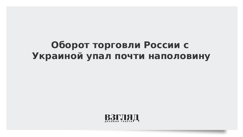 Оборот торговли России с Украиной упал почти наполовину