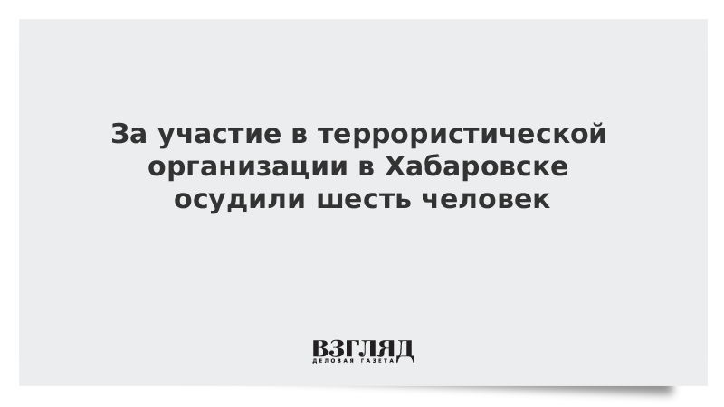 За участие в террористической организации в Хабаровске осудили шесть человек