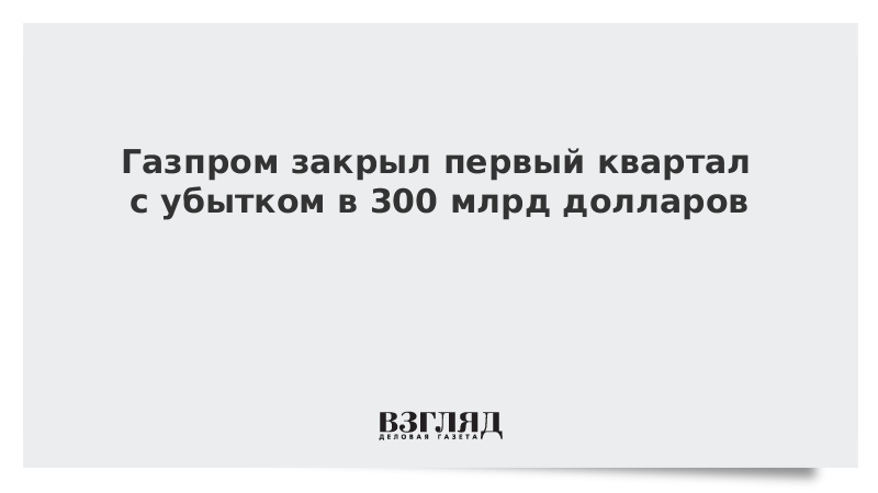 Газпром закрыл первый квартал с убытком в 300 млрд рублей