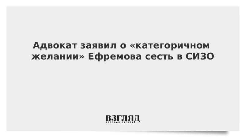 Адвокат заявил о «категоричном желании» Ефремова сесть в СИЗО