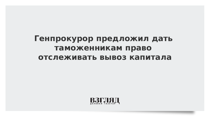 Генпрокурор предложил дать таможенникам право отслеживать вывоз капитала