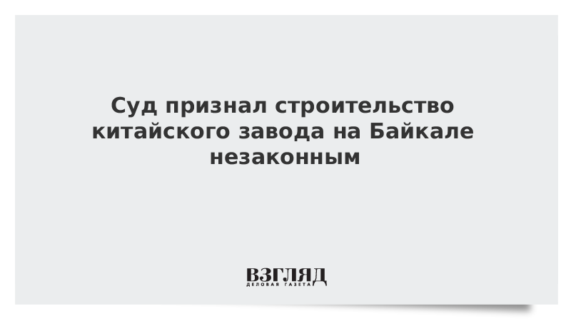 Суд признал строительство китайского завода на Байкале незаконным