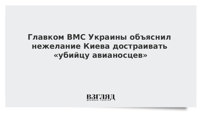 Главком ВМС Украины объяснил нежелание Киева достраивать «убийцу авианосцев»