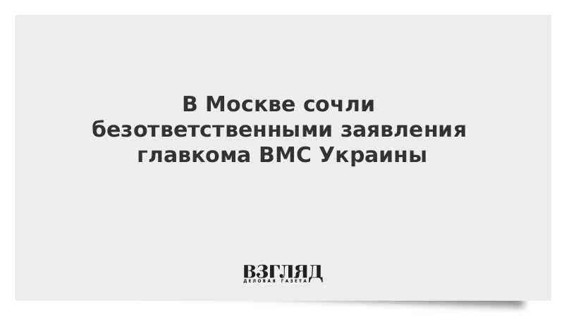 В Москве сочли безответственными заявления главкома ВМС Украины