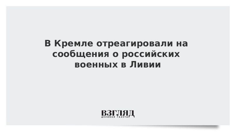 В Кремле отреагировали на сообщения о российских военных в Ливии