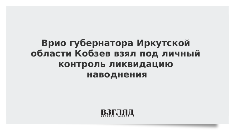 Врио губернатора Иркутской области Кобзев взял под личный контроль ликвидацию наводнения