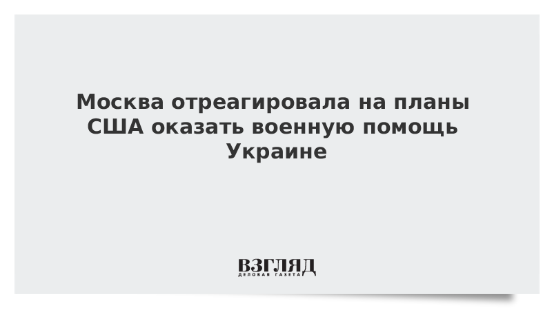 Москва отреагировала на планы США оказать военную помощь Украине