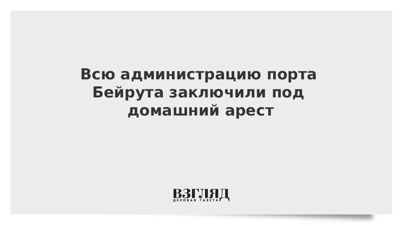 Всю администрацию порта Бейрута заключили под домашний арест