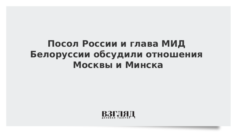 Посол России и глава МИД Белоруссии обсудили отношения Москвы и Минска