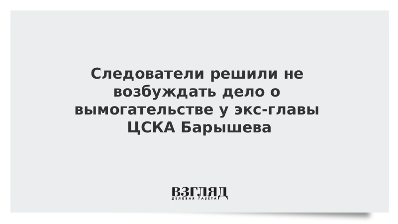 Следователи решили не возбуждать дело о вымогательстве у экс-главы ЦСКА Барышева