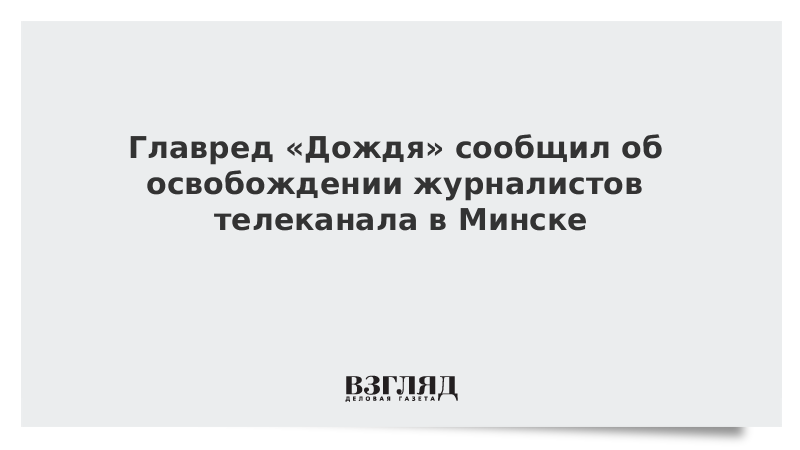 Главред «Дождя» сообщил об освобождении журналистов телеканала в Минске