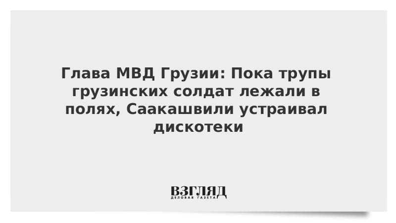 Глава МВД Грузии: Пока трупы грузинских солдат лежали в полях, Саакашвили устраивал дискотеки