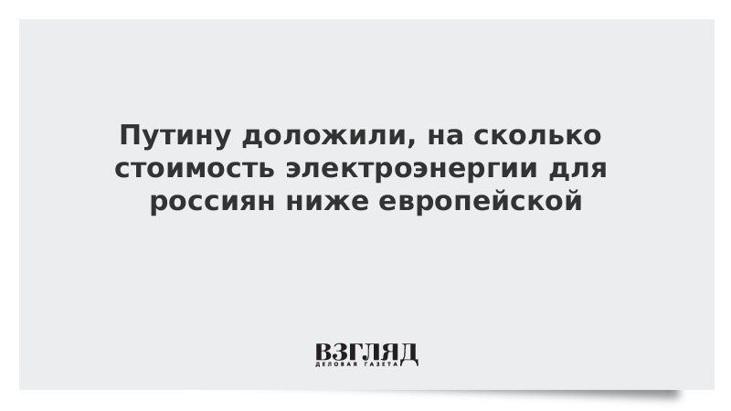 Путину доложили, на сколько стоимость электроэнергии для россиян ниже европейской