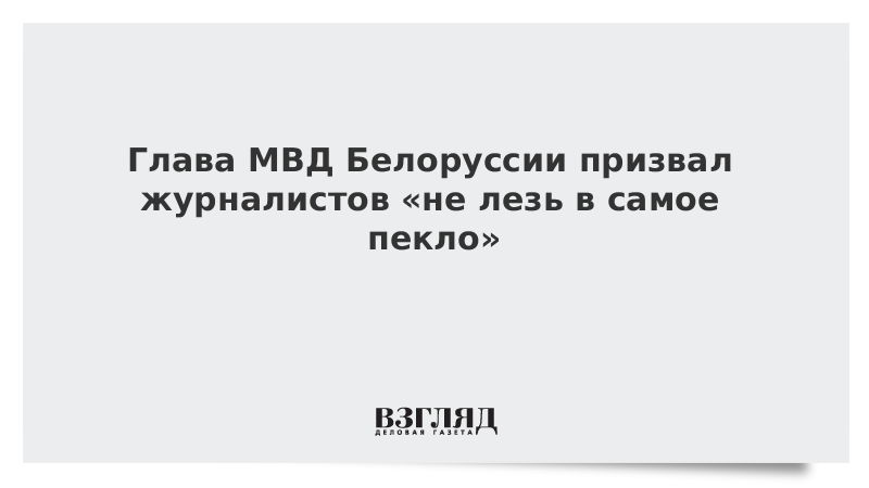 Министр внутренних дел Белоруссии призвал журналистов «не лезть в самое пекло»