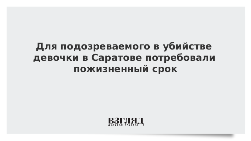 Для подозреваемого в убийстве девочки в Саратове потребовали пожизненный срок