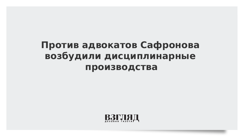 Против адвокатов Сафронова возбудили дисциплинарные производства