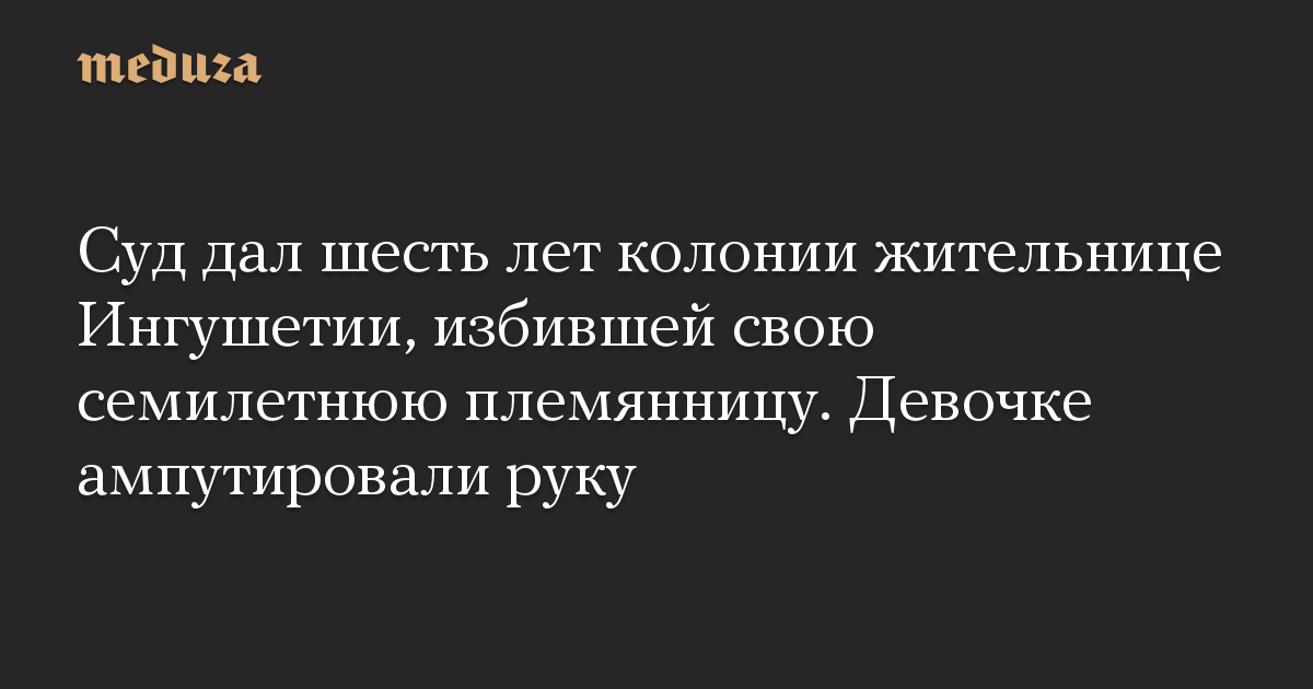 Суд дал шесть лет колонии жительнице Ингушетии, избившей свою семилетнюю племянницу. Девочке ампутировали руку