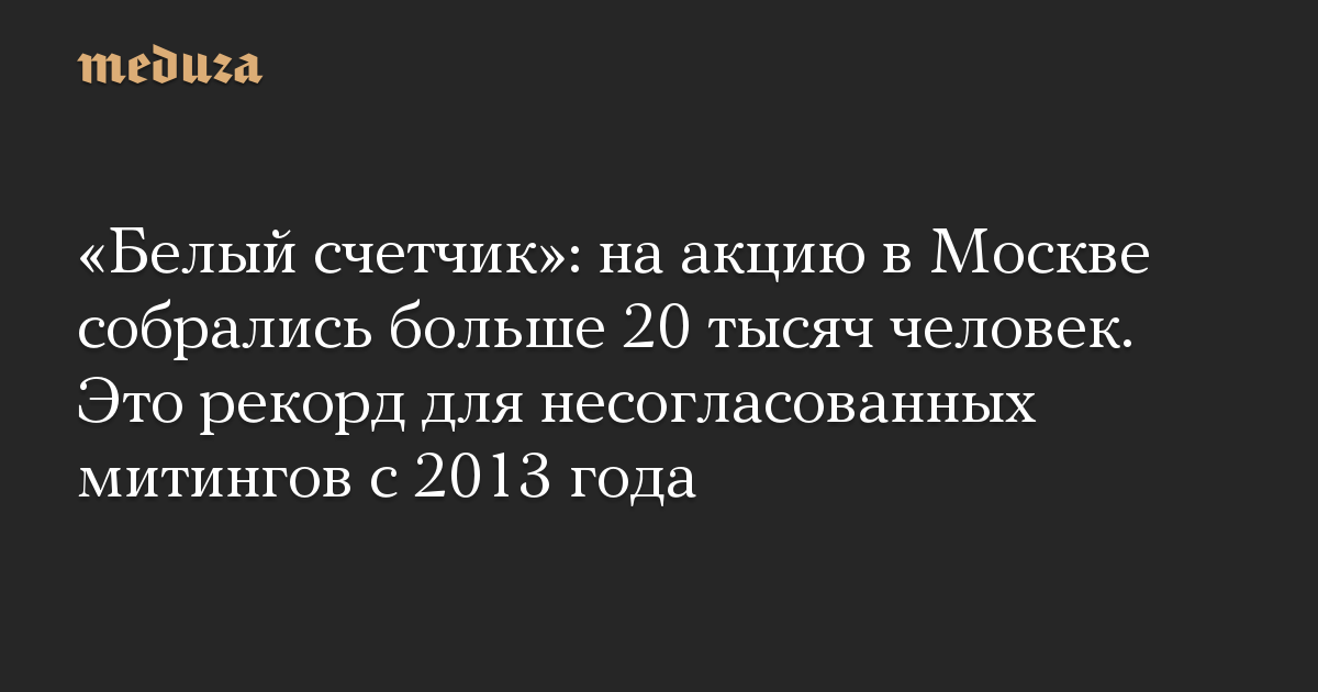 «Белый счетчик»: на акцию в Москве собрались больше 20 тысяч человек. Это рекорд для несогласованных митингов с 2013 года