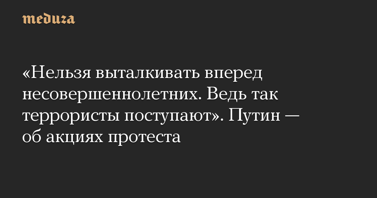 «Нельзя выталкивать вперед несовершеннолетних. Ведь так террористы поступают». Путин — об акциях протеста