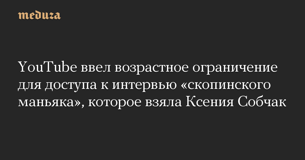 YouTube ввел возрастное ограничение для доступа к интервью «скопинского маньяка», которое взяла Ксения Собчак