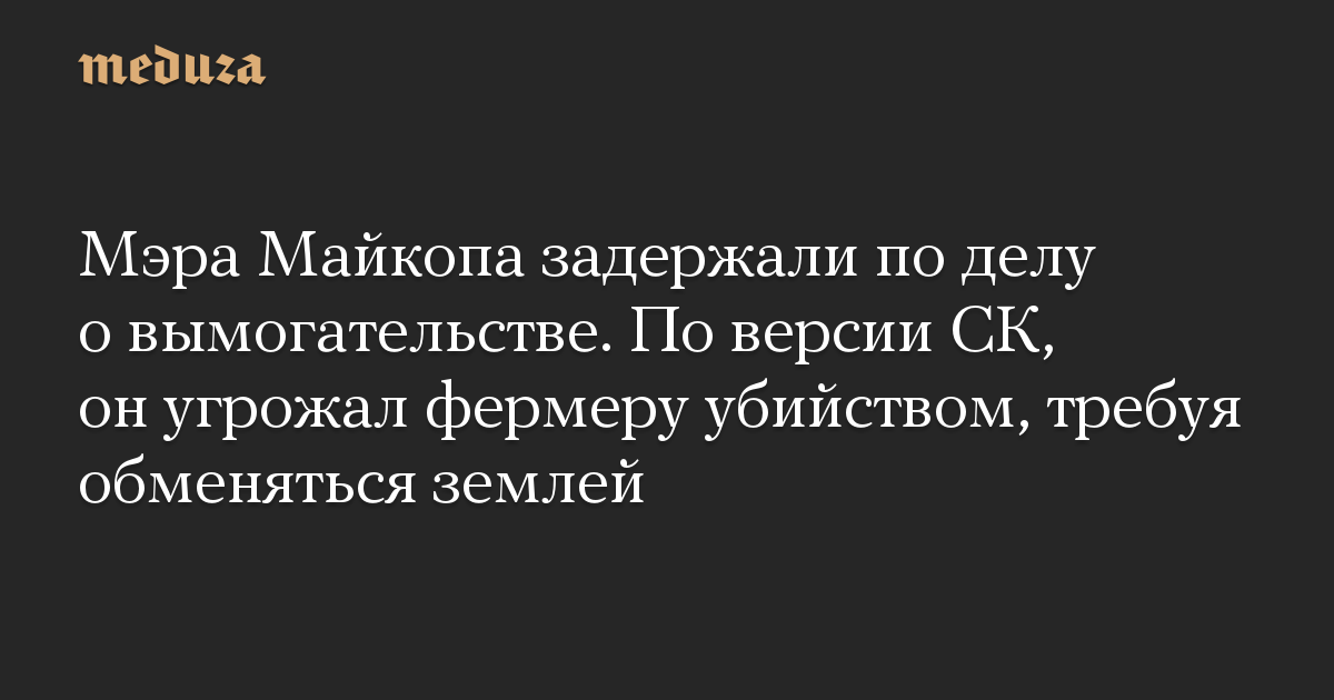 Мэра Майкопа задержали по делу о вымогательстве. По версии СК, он угрожал фермеру убийством, требуя обменяться землей