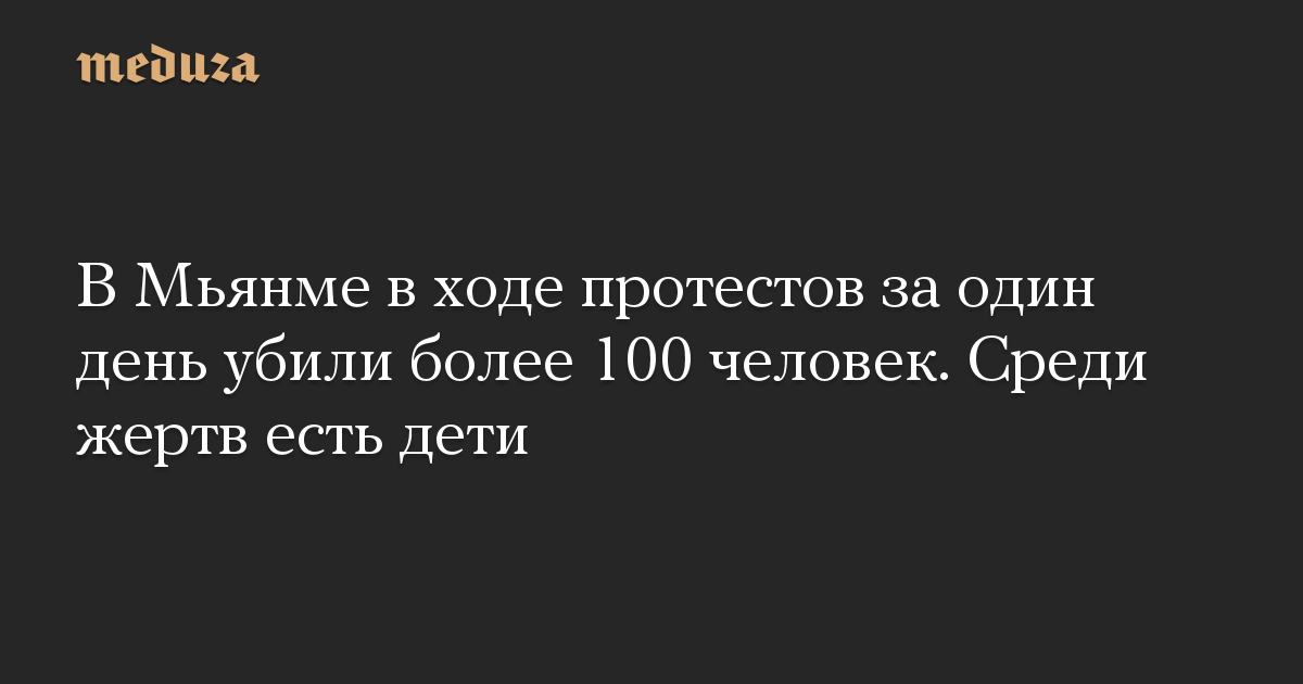 В Мьянме в ходе протестов за один день убили более 100 человек. Среди жертв есть дети