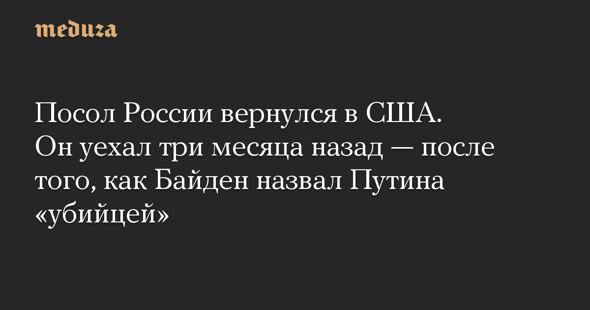 Посол России вернулся в США. Он уехал три месяца назад — после того, как Байден назвал Путина «убийцей»