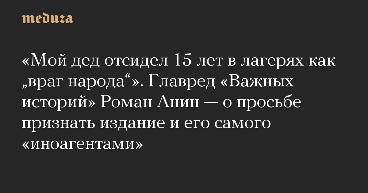 «Мой дед отсидел 15 лет в лагерях как „враг народа“». Главред «Важных историй» Роман Анин — о просьбе признать издание и его самого «иноагентами»