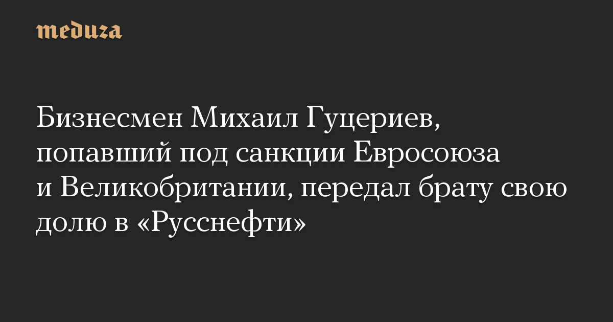 Бизнесмен Михаил Гуцериев, попавший под санкции Евросоюза и Великобритании, передал брату свою долю в «Русснефти»