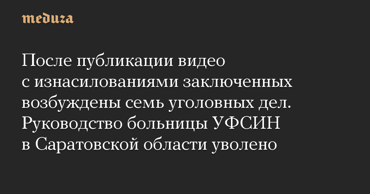 После публикации видео с изнасилованиями заключенных возбуждены семь уголовных дел. Руководство больницы УФСИН в Саратовской области уволено