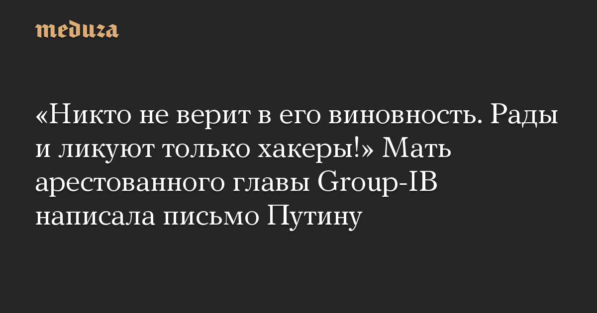 «Никто не верит в его виновность. Рады и ликуют только хакеры!» Мать арестованного главы Group-IB написала письмо Путину